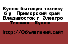 Куплю бытовую технику б/у - Приморский край, Владивосток г. Электро-Техника » Куплю   